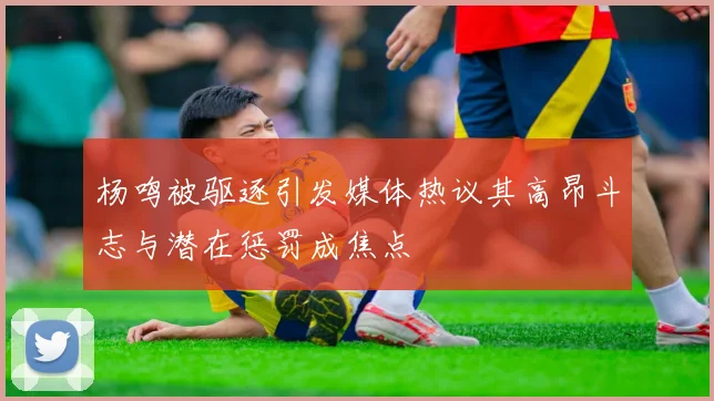 杨鸣被驱逐引发媒体热议其高昂斗志与潜在惩罚成焦点