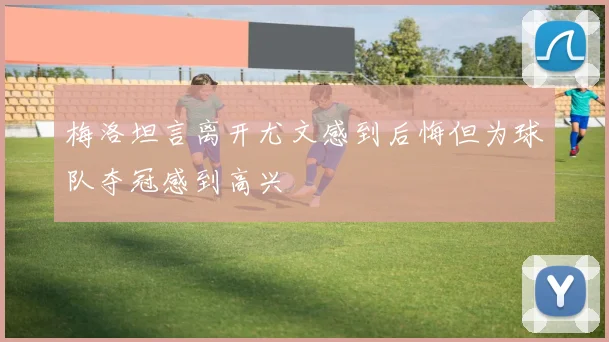 梅洛坦言离开尤文感到后悔但为球队夺冠感到高兴