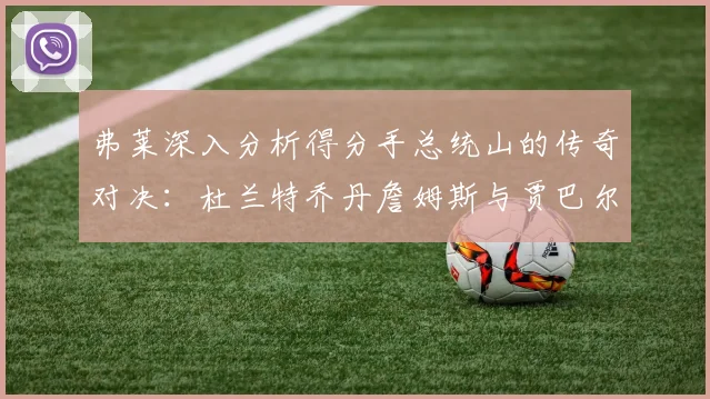 弗莱深入分析得分手总统山的传奇对决：杜兰特乔丹詹姆斯与贾巴尔的伟大之路