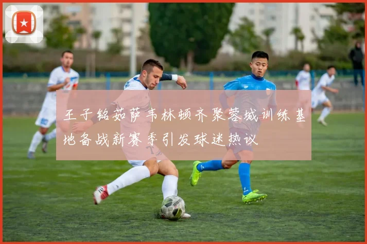 王子铭茹萨韦林顿齐聚蓉城训练基地备战新赛季引发球迷热议