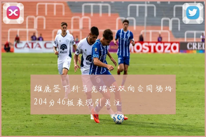 雄鹿签下科马克瑞安双向合同场均204分46板表现引关注