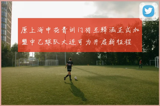 原上海申花青训门将王释涵正式加盟中乙球队大连可为开启新征程