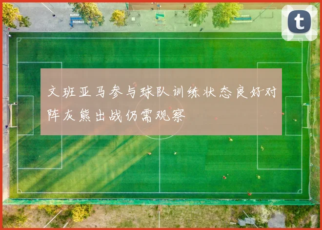 文班亚马参与球队训练状态良好对阵灰熊出战仍需观察