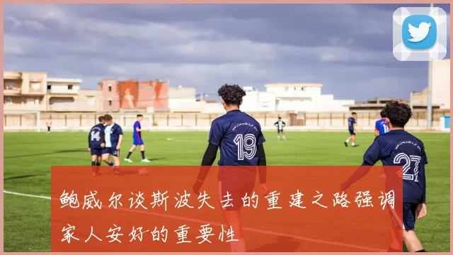 鲍威尔谈斯波失去的重建之路强调家人安好的重要性