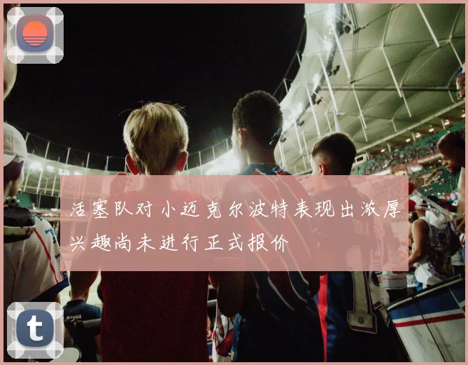 活塞队对小迈克尔波特表现出浓厚兴趣尚未进行正式报价