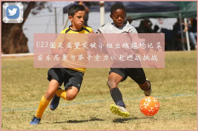 U23国足渴望突破小组出线尴尬记录安东尼奥与弟子全力以赴迎战挑战