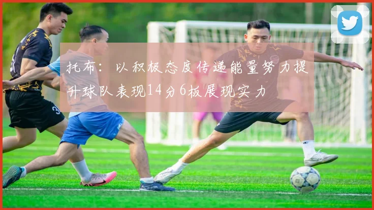 托布：以积极态度传递能量努力提升球队表现14分6板展现实力