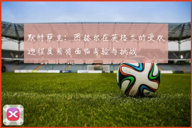 默特萨克：图赫尔在英格兰的受欢迎程度或将面临考验与挑战
