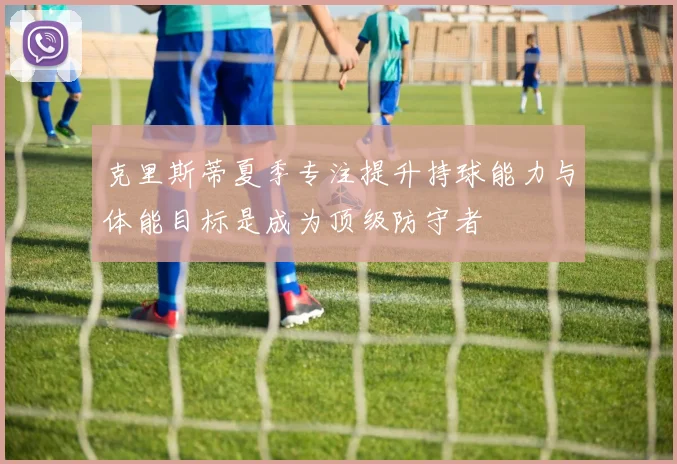 克里斯蒂夏季专注提升持球能力与体能目标是成为顶级防守者