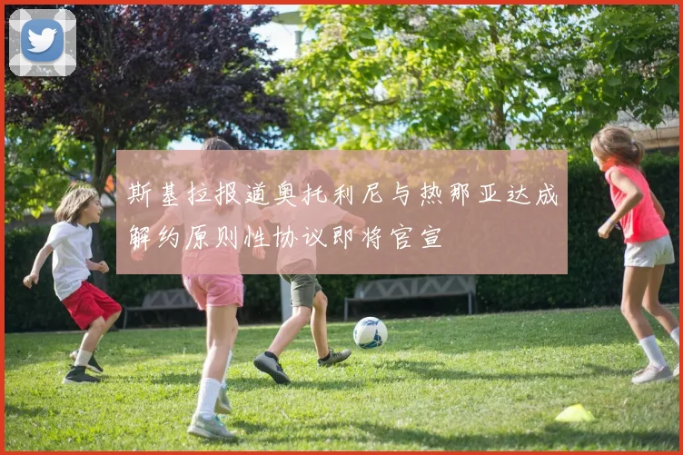 斯基拉报道奥托利尼与热那亚达成解约原则性协议即将官宣