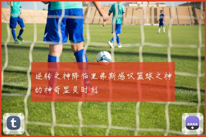 逆转之神降临里弗斯感叹篮球之神的神奇显灵时刻