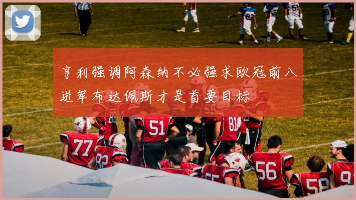 亨利强调阿森纳不必强求欧冠前八进军布达佩斯才是首要目标