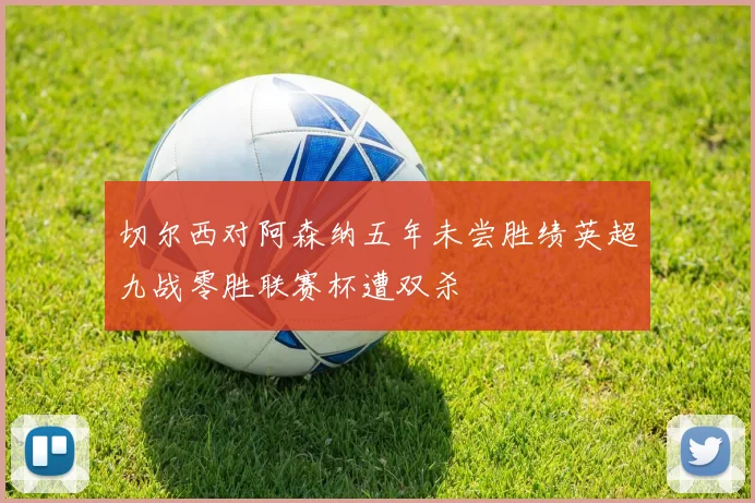 切尔西对阿森纳五年未尝胜绩英超九战零胜联赛杯遭双杀