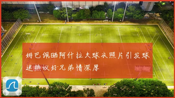 姆巴佩晒阿什拉夫球衣照片引发球迷热议好兄弟情深厚