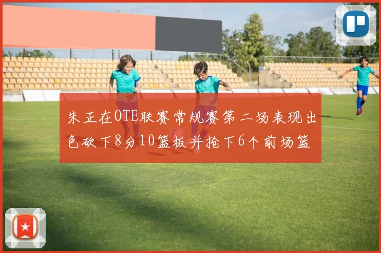 朱正在OTE联赛常规赛第二场表现出色砍下8分10篮板并抢下6个前场篮板