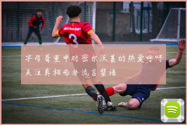 字母哥重申对密尔沃基的热爱呼吁关注真相而非流言蜚语
