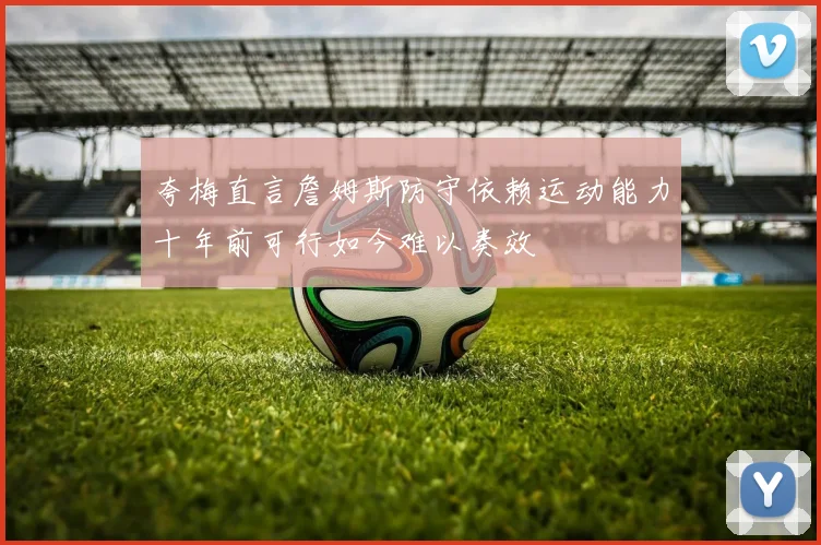 夸梅直言詹姆斯防守依赖运动能力十年前可行如今难以奏效