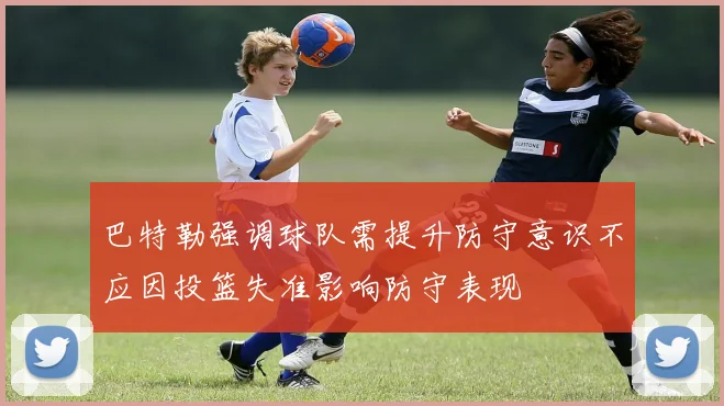 巴特勒强调球队需提升防守意识不应因投篮失准影响防守表现