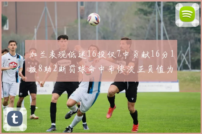 加兰表现低迷16投仅7中贡献16分1板8助2断罚球命中率惨淡正负值为负24